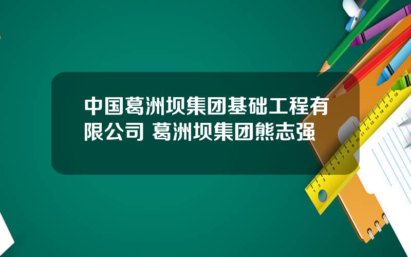 中国葛洲坝集团基础工程有限公司 葛洲坝集团熊志强